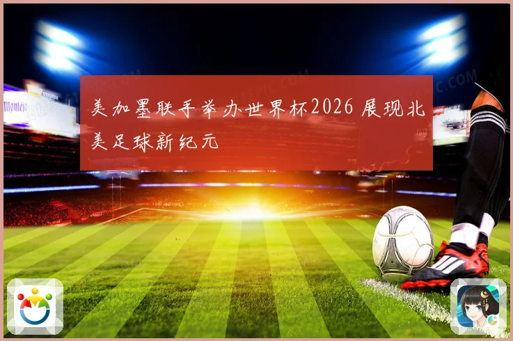 美加墨联手举办世界杯2026 展现北美足球新纪元