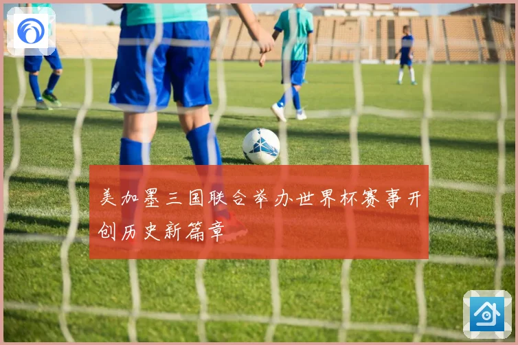 美加墨三国联合举办世界杯赛事开创历史新篇章