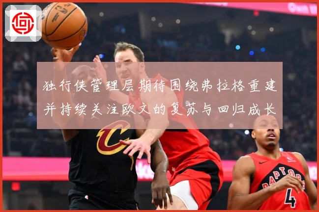 独行侠管理层期待围绕弗拉格重建并持续关注欧文的复苏与回归成长观察