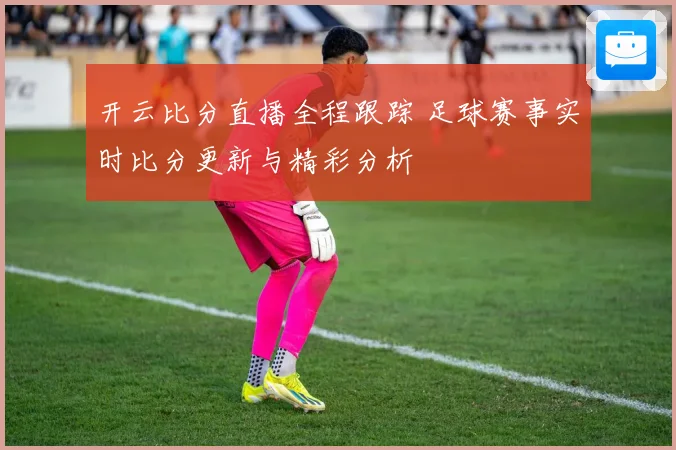 开云比分直播全程跟踪 足球赛事实时比分更新与精彩分析