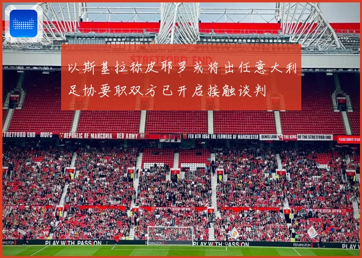 以斯基拉称皮耶罗或将出任意大利足协要职双方已开启接触谈判