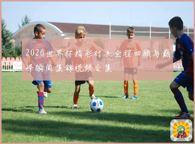 2026世界杯精彩对决全程回顾与巅峰瞬间集锦视频合集