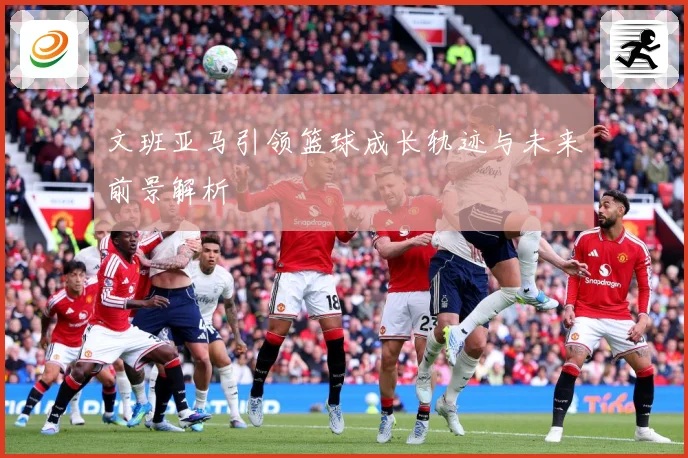 文班亚马引领篮球成长轨迹与未来前景解析