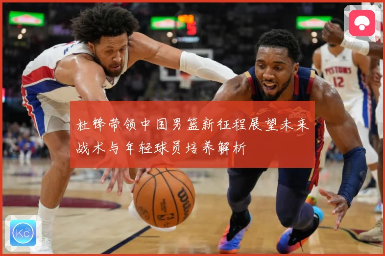 杜锋带领中国男篮新征程展望未来战术与年轻球员培养解析