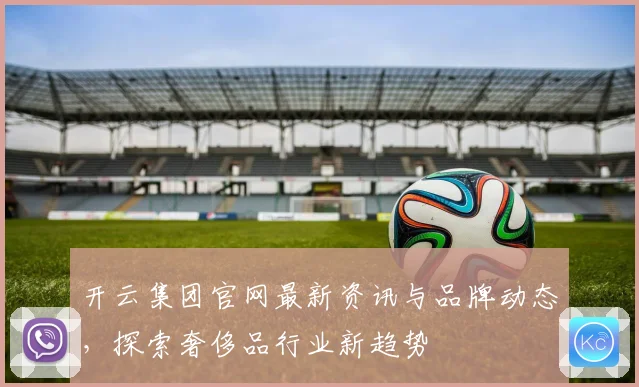 开云集团官网最新资讯与品牌动态，探索奢侈品行业新趋势